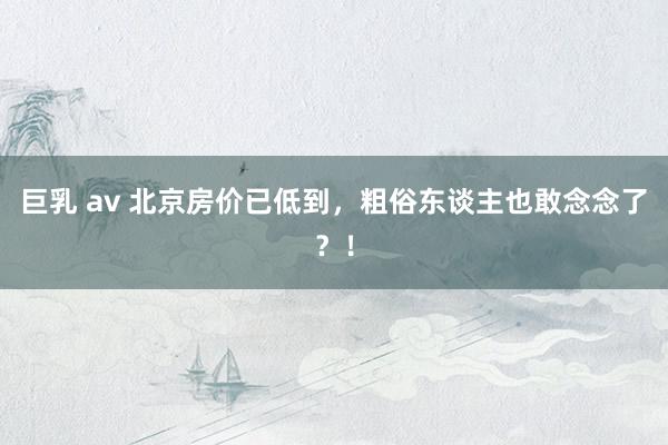 巨乳 av 北京房价已低到,粗俗东谈主也敢念念了?!