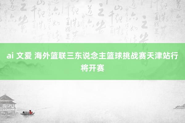 ai 文爱 海外篮联三东说念主篮球挑战赛天津站行将开赛