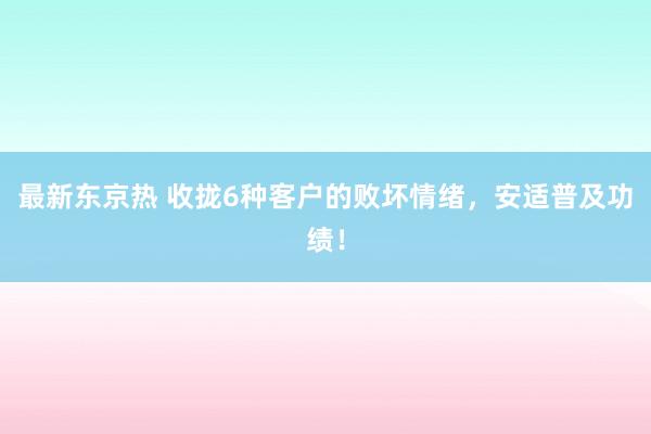 最新东京热 收拢6种客户的败坏情绪，安适普及功绩！
