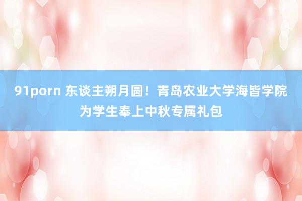 91porn 东谈主朔月圆！青岛农业大学海皆学院为学生奉上中秋专属礼包