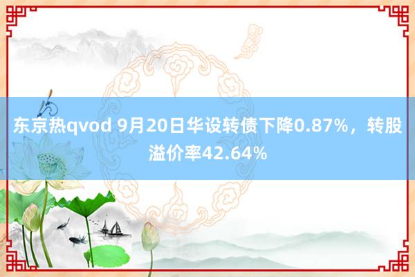 东京热qvod 9月20日华设转债下降0.87%,转股溢价率42.64%