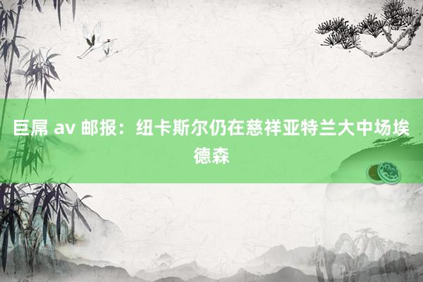 巨屌 av 邮报:纽卡斯尔仍在慈祥亚特兰大中场埃德森