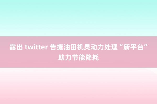 露出 twitter 告捷油田机灵动力处理“新平台”助力节能降耗