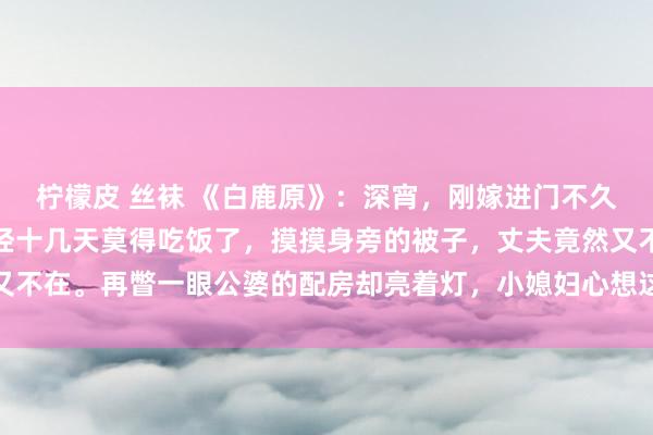 柠檬皮 丝袜 《白鹿原》:深宵,刚嫁进门不久的小媳妇被饿醒,她已经十几天莫得吃饭了,摸摸身旁的被子,丈夫竟然又不在。再瞥一眼公婆的配房却亮着灯,小媳妇心想这家东说念主又在吃独食