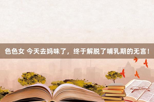 色色女 今天去妈味了，终于解脱了哺乳期的无言！