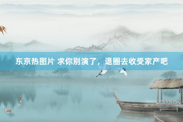 东京热图片 求你别演了，退圈去收受家产吧