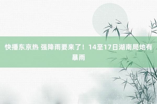 快播东京热 强降雨要来了！14至17日湖南局地有暴雨