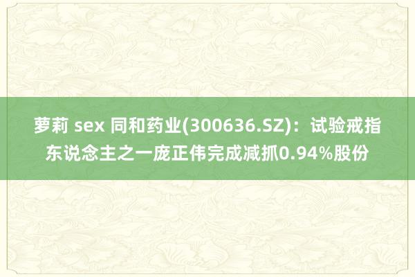 萝莉 sex 同和药业(300636.SZ):试验戒指东说念主之一庞正伟完成减抓0.94%股份