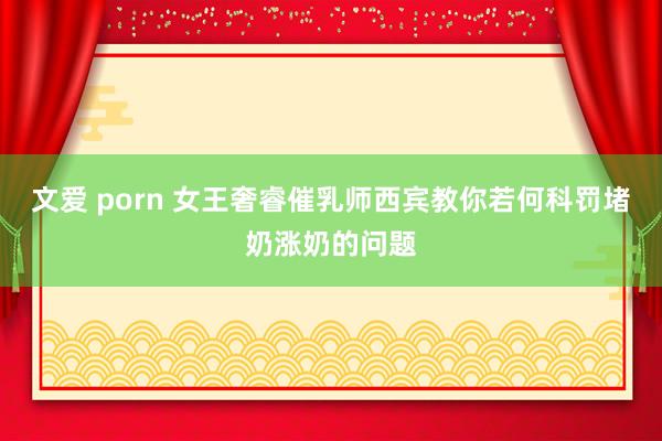 文爱 porn 女王奢睿催乳师西宾教你若何科罚堵奶涨奶的问题