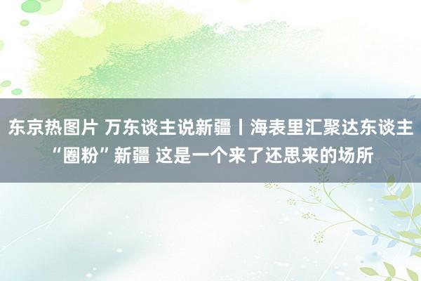 东京热图片 万东谈主说新疆丨海表里汇聚达东谈主“圈粉”新疆 这是一个来了还思来的场所