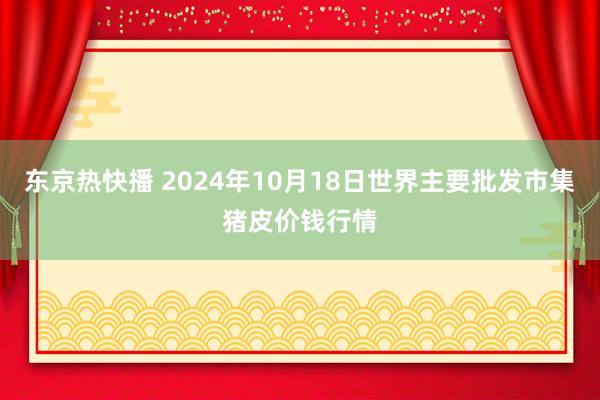 东京热快播 2024年10月18日世界主要批发市集猪皮价钱行情