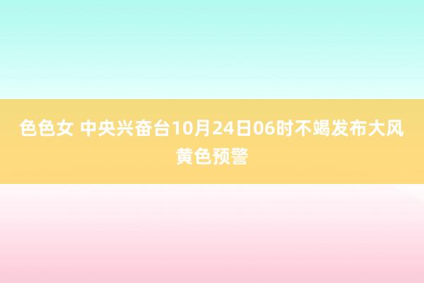 色色女 中央兴奋台10月24日06时不竭发布大风黄色预警