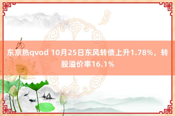 东京热qvod 10月25日东风转债上升1.78%，转股溢价率16.1%