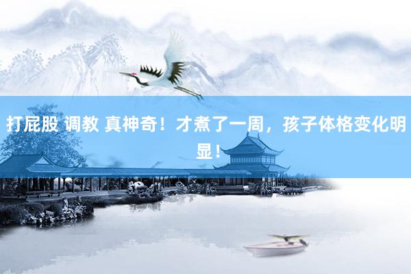 打屁股 调教 真神奇!才煮了一周,孩子体格变化明 显!