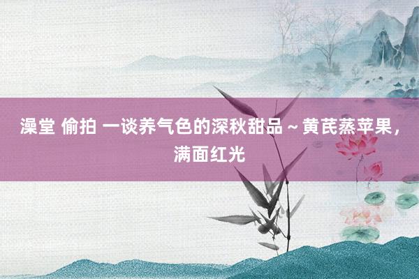 澡堂 偷拍 一谈养气色的深秋甜品~黄芪蒸苹果,满面红光
