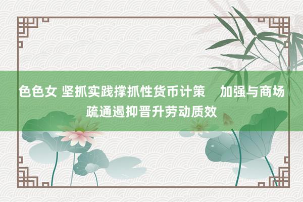 色色女 坚抓实践撑抓性货币计策    加强与商场疏通遏抑晋升劳动质效