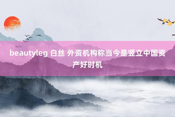 beautyleg 白丝 外资机构称当今是竖立中国资产好时机