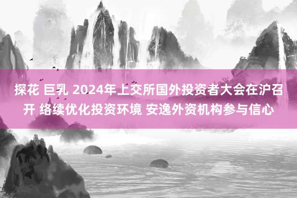 探花 巨乳 2024年上交所国外投资者大会在沪召开 络续优化投资环境 安逸外资机构参与信心