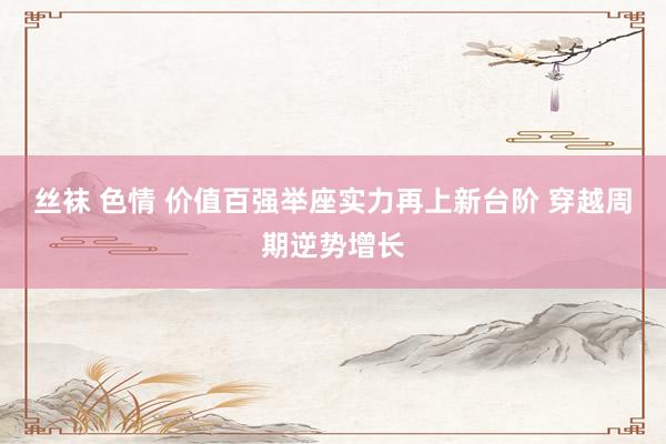丝袜 色情 价值百强举座实力再上新台阶 穿越周期逆势增长
