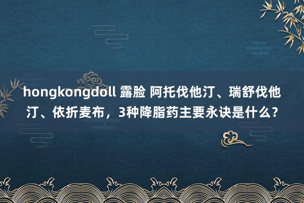 hongkongdoll 露脸 阿托伐他汀、瑞舒伐他汀、依折麦布，3种降脂药主要永诀是什么？
