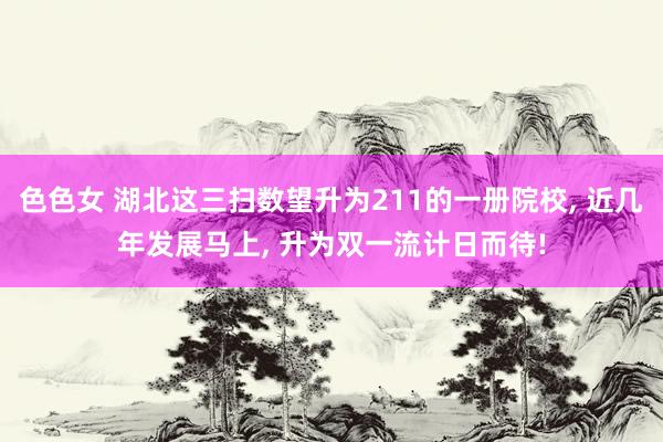 色色女 湖北这三扫数望升为211的一册院校， 近几年发展马上， 升为双一流计日而待!