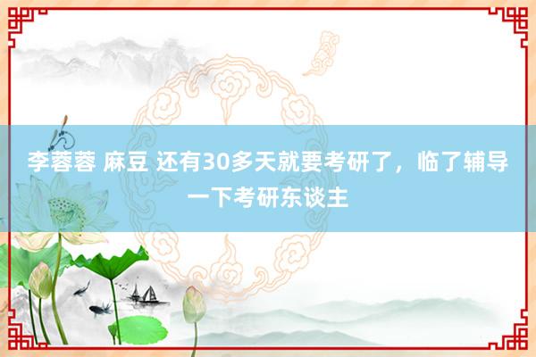 李蓉蓉 麻豆 还有30多天就要考研了,临了辅导一下考研东谈主