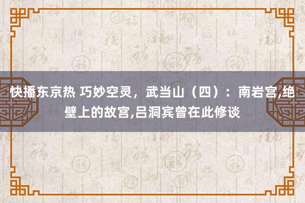 快播东京热 巧妙空灵，武当山（四）：南岩宫，绝壁上的故宫，吕洞宾曾在此修谈