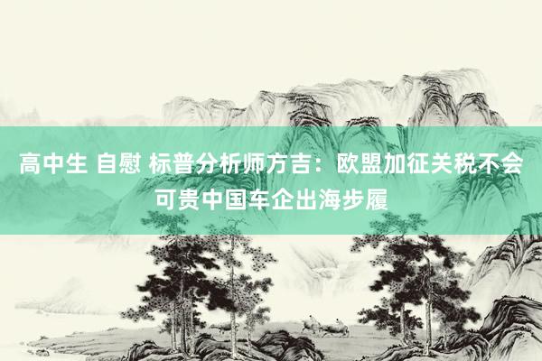 高中生 自慰 标普分析师方吉：欧盟加征关税不会可贵中国车企出海步履
