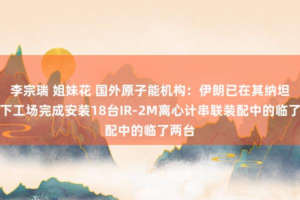 李宗瑞 姐妹花 国外原子能机构：伊朗已在其纳坦兹地下工场完成安装18台IR-2M离心计串联装配中的临了两台