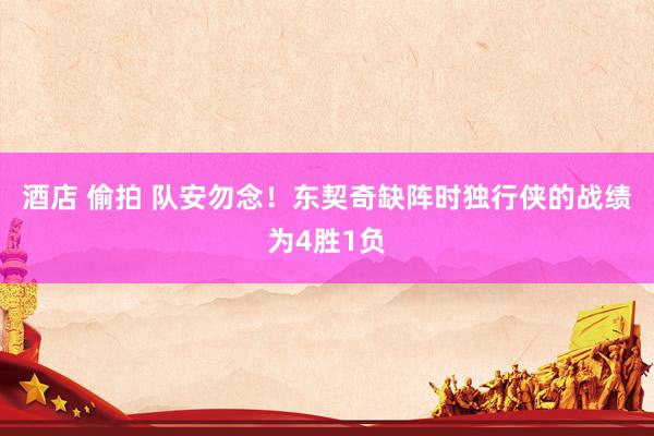 酒店 偷拍 队安勿念！东契奇缺阵时独行侠的战绩为4胜1负