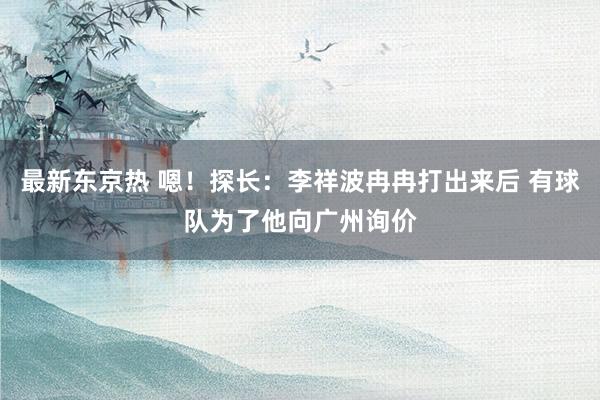 最新东京热 嗯！探长：李祥波冉冉打出来后 有球队为了他向广州询价