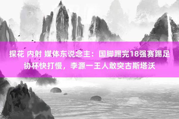 探花 内射 媒体东说念主：国脚踢完18强赛踢足协杯快打慢，李源一王人敢突古斯塔沃