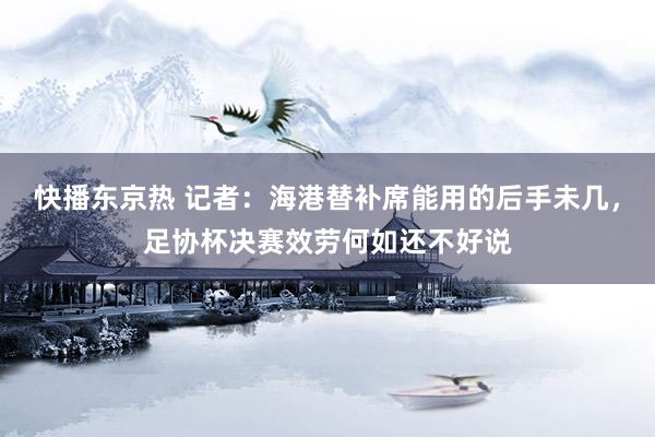 快播东京热 记者：海港替补席能用的后手未几，足协杯决赛效劳何如还不好说
