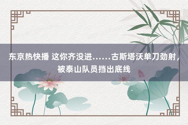 东京热快播 这你齐没进……古斯塔沃单刀劲射，被泰山队员挡出底线