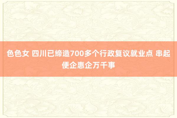 色色女 四川已缔造700多个行政复议就业点 串起便企惠企万千事