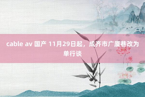 cable av 国产 11月29日起，成齐市广厦巷改为单行谈