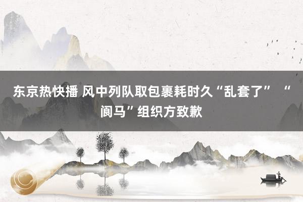 东京热快播 风中列队取包裹耗时久“乱套了”  “阆马”组织方致歉