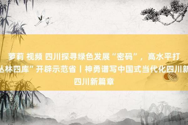 萝莉 视频 四川探寻绿色发展“密码”，高水平打造“丛林四库”开辟示范省丨神勇谱写中国式当代化四川新篇章