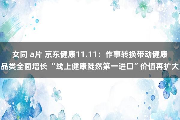 女同 a片 京东健康11.11：作事转换带动健康品类全面增长 “线上健康陡然第一进口”价值再扩大