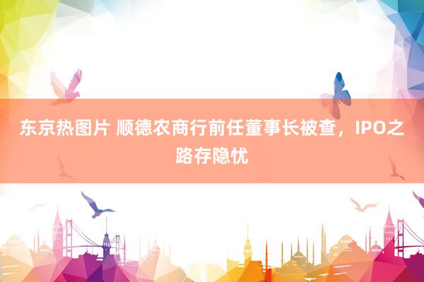 东京热图片 顺德农商行前任董事长被查，IPO之路存隐忧