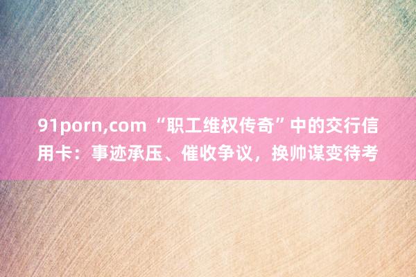 91porn，com “职工维权传奇”中的交行信用卡：事迹承压、催收争议，换帅谋变待考