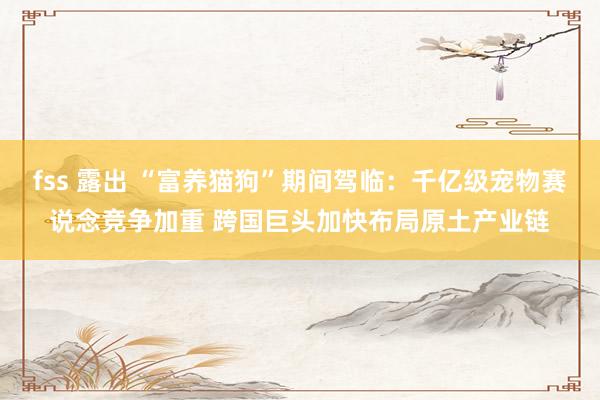fss 露出 “富养猫狗”期间驾临：千亿级宠物赛说念竞争加重 跨国巨头加快布局原土产业链