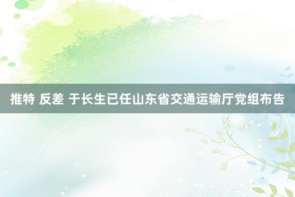 推特 反差 于长生已任山东省交通运输厅党组布告