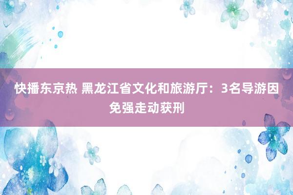 快播东京热 黑龙江省文化和旅游厅：3名导游因免强走动获刑