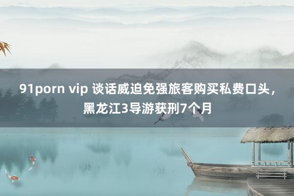 91porn vip 谈话威迫免强旅客购买私费口头，黑龙江3导游获刑7个月