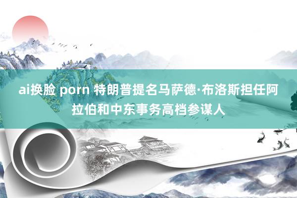 ai换脸 porn 特朗普提名马萨德·布洛斯担任阿拉伯和中东事务高档参谋人
