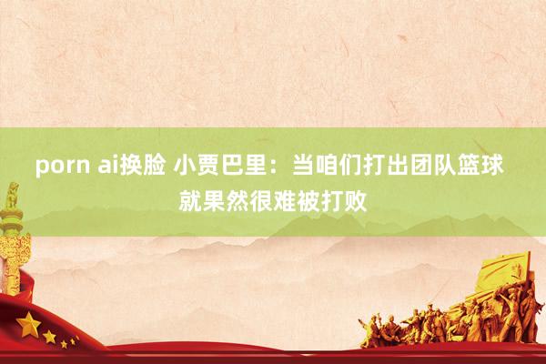 porn ai换脸 小贾巴里：当咱们打出团队篮球 就果然很难被打败