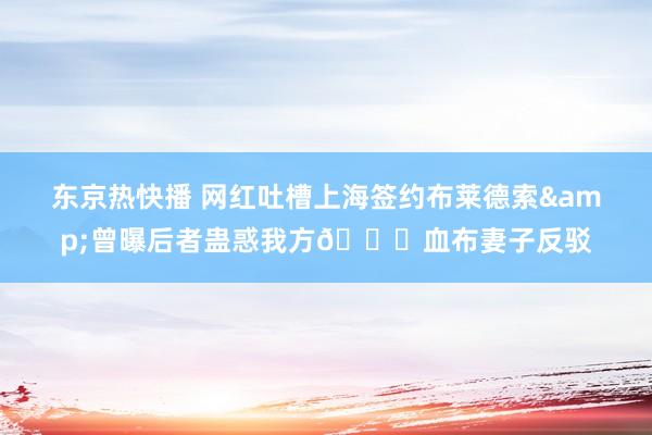 东京热快播 网红吐槽上海签约布莱德索&曾曝后者蛊惑我方🍉血布妻子反驳