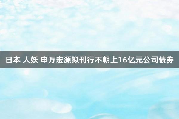 日本 人妖 申万宏源拟刊行不朝上16亿元公司债券