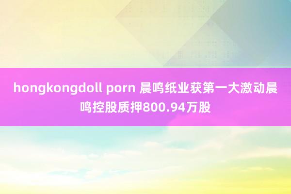 hongkongdoll porn 晨鸣纸业获第一大激动晨鸣控股质押800.94万股